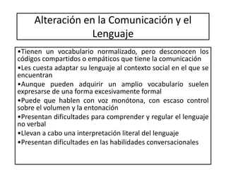 Alteración en la Comunicación y el
Lenguaje
•Tienen un vocabulario normalizado, pero desconocen los
códigos compartidos o empáticos que tiene la comunicación
•Les cuesta adaptar su lenguaje al contexto social en el que se
encuentran
•Aunque pueden adquirir un amplio vocabulario suelen
expresarse de una forma excesivamente formal
•Puede que hablen con voz monótona, con escaso control
sobre el volumen y la entonación
•Presentan dificultades para comprender y regular el lenguaje
no verbal
•Llevan a cabo una interpretación literal del lenguaje
•Presentan dificultades en las habilidades conversacionales
 