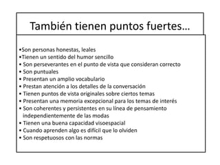 También tienen puntos fuertes…
•Son personas honestas, leales
•Tienen un sentido del humor sencillo
• Son perseverantes en el punto de vista que consideran correcto
• Son puntuales
• Presentan un amplio vocabulario
• Prestan atención a los detalles de la conversación
• Tienen puntos de vista originales sobre ciertos temas
• Presentan una memoria excepcional para los temas de interés
• Son coherentes y persistentes en su línea de pensamiento
independientemente de las modas
• Tienen una buena capacidad visoespacial
• Cuando aprenden algo es difícil que lo olviden
• Son respetuosos con las normas
 