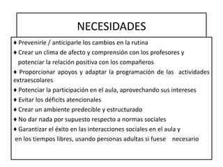 NECESIDADES
♦ Prevenirle / anticiparle los cambios en la rutina
♦ Crear un clima de afecto y comprensión con los profesores y
potenciar la relación positiva con los compañeros
♦ Proporcionar apoyos y adaptar la programación de las actividades
extraescolares
♦ Potenciar la participación en el aula, aprovechando sus intereses
♦ Evitar los déficits atencionales
♦ Crear un ambiente predecible y estructurado
♦ No dar nada por supuesto respecto a normas sociales
♦ Garantizar el éxito en las interacciones sociales en el aula y
en los tiempos libres, usando personas adultas si fuese necesario
 