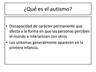 ¿Qué es el autismo?
• Discapacidad de carácter permanente que
afecta a la forma en que las personas perciben
el mundo e interactúan con otros
• Los síntomas generalmente aparecen en la
primera infancia.
 