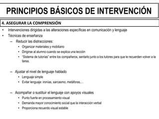 • Intervenciones dirigidas a las alteraciones específicas en comunicación y lenguaje
• Técnicas de enseñanza
– Reducir las distracciones:
• Organizar materiales y mobiliario
• Dirigirse al alumno cuando se explica una lección
• “Sistema de tutorías” entre los compañeros, sentarlo junto a los tutores para que le recuerden volver a la
tarea.
– Ajustar el nivel de lenguaje hablado
• Lenguaje simple
• Evitar lenguaje: ironías, sarcasmo, metáforas,…
– Acompañar o sustituir el lenguaje con apoyos visuales
• Punto fuerte en procesamiento visual
• Demanda mayor conocimiento social que la interacción verbal
• Proporciona recuerdo visual estable
PRINCIPIOS BÁSICOS DE INTERVENCIÓN
4. ASEGURAR LA COMPRENSIÓN
 
