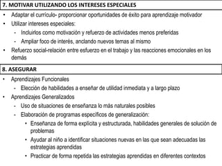 • Adaptar el currículo- proporcionar oportunidades de éxito para aprendizaje motivador
• Utilizar intereses especiales:
- Incluirlos como motivación y refuerzo de actividades menos preferidas
- Ampliar foco de interés, anclando nuevos temas al mismo
• Refuerzo social-relación entre esfuerzo en el trabajo y las reacciones emocionales en los
demás
7. MOTIVAR UTILIZANDO LOS INTERESES ESPECIALES
• Aprendizajes Funcionales
- Elección de habilidades a enseñar de utilidad inmediata y a largo plazo
• Aprendizajes Generalizados
- Uso de situaciones de enseñanza lo más naturales posibles
- Elaboración de programas específicos de generalización:
• Enseñanza de forma explícita y estructurada, habilidades generales de solución de
problemas
• Ayudar al niño a identificar situaciones nuevas en las que sean adecuadas las
estrategias aprendidas
• Practicar de forma repetida las estrategias aprendidas en diferentes contextos
8. ASEGURAR
 