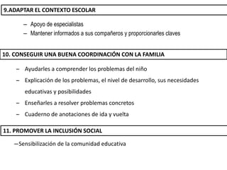 – Apoyo de especialistas
– Mantener informados a sus compañeros y proporcionarles claves
9.ADAPTAR EL CONTEXTO ESCOLAR
– Ayudarles a comprender los problemas del niño
– Explicación de los problemas, el nivel de desarrollo, sus necesidades
educativas y posibilidades
– Enseñarles a resolver problemas concretos
– Cuaderno de anotaciones de ida y vuelta
―Sensibilización de la comunidad educativa
10. CONSEGUIR UNA BUENA COORDINACIÓN CON LA FAMILIA
11. PROMOVER LA INCLUSIÓN SOCIAL
 