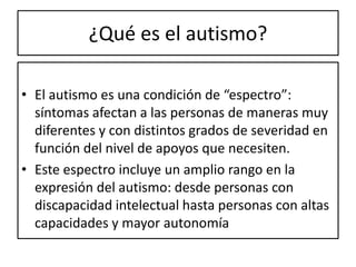 ¿Qué es el autismo?
• El autismo es una condición de “espectro”:
síntomas afectan a las personas de maneras muy
diferentes y con distintos grados de severidad en
función del nivel de apoyos que necesiten.
• Este espectro incluye un amplio rango en la
expresión del autismo: desde personas con
discapacidad intelectual hasta personas con altas
capacidades y mayor autonomía
 