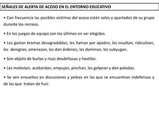 SEÑALES DE ALERTA DE ACOSO EN EL ENTORNO EDUCATIVO
• Con frecuencia las posibles víctimas del acoso están solos y apartados de su grupo
durante los recreos.
• En los juegos de equipo son los últimos en ser elegidos.
• Les gastan bromas desagradables, les llaman por apodos, les insultan, ridiculizan,
les denigran, amenazan, les dan órdenes, les dominan, les subyugan.
• Son objeto de burlas y risas desdeñosas y hostiles.
• Les molestan, acobardan, empujan, pinchan, les golpean y dan patadas.
• Se ven envueltos en discusiones y peleas en las que se encuentran indefensos y
de las que tratan de huir.
 