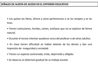SEÑALES DE ALERTA DE ACOSO EN EL ENTORNO EDUCATIVO
• Les quitan los libros, dinero y otras pertenencias o se las rompen y se las
tiran.
• Tienen contusiones, heridas, cortes, arañazos que no se explican de forma
natural.
• Durante el recreo intentan quedarse cerca del profesor o de otros adultos.
• En clase tienen dificultad en hablar delante de los demás y dan una
impresión de inseguridad y ansiedad.
• Tienen un aspecto contrariado, triste, deprimido y afligido.
• Se observa un deterioro gradual de su trabajo escolar.
 