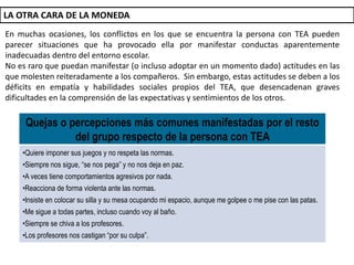 En muchas ocasiones, los conflictos en los que se encuentra la persona con TEA pueden
parecer situaciones que ha provocado ella por manifestar conductas aparentemente
inadecuadas dentro del entorno escolar.
No es raro que puedan manifestar (o incluso adoptar en un momento dado) actitudes en las
que molesten reiteradamente a los compañeros. Sin embargo, estas actitudes se deben a los
déficits en empatía y habilidades sociales propios del TEA, que desencadenan graves
dificultades en la comprensión de las expectativas y sentimientos de los otros.
LA OTRA CARA DE LA MONEDA
Quejas o percepciones más comunes manifestadas por el resto
del grupo respecto de la persona con TEA
•Quiere imponer sus juegos y no respeta las normas.
•Siempre nos sigue, “se nos pega” y no nos deja en paz.
•A veces tiene comportamientos agresivos por nada.
•Reacciona de forma violenta ante las normas.
•Insiste en colocar su silla y su mesa ocupando mi espacio, aunque me golpee o me pise con las patas.
•Me sigue a todas partes, incluso cuando voy al baño.
•Siempre se chiva a los profesores.
•Los profesores nos castigan “por su culpa”.
 