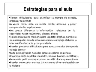 Estrategias para el aula
•Tienen dificultades para planificar su tiempo de estudio,
organizar su agenda
•A veces tomar nota les impide prestar atención y poder
comprender las explicaciones
•Les cuesta diferenciar la información relevante de la
superficial, hacer resúmenes, síntesis, títulos
•Tienen muy buena memoria para los datos (fechas, nombres),
sin embargo les resulta extremadamente complejo elaborar la
información abstracta y comprenderla
•Pueden presentar dificultades para adecuarse a los tiempos de
trabajo escolar
•Falta de motivación hacia las tareas escolares en general
•Incomprensión de dobles sentidos, ironías, bromas, metáforas…
•Les cuesta pedir ayuda y expresar sus dificultades y emociones
•Pueden no respetar normas básicas como el turno de palabra o
la higiene
 