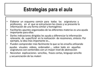 Estrategias para el aula
• Elaborar un esquema común para todas las asignaturas y
profesores, en el que se estructuren las clases y se presente la
información de una forma similar y homogénea
• Facilitarles apuntes organizados de las diferentes materias es una ayuda
importante para ellos
• Darles indicaciones dirigidas les ayuda a diferenciar la información
relevante de superficial en la realización de resúmenes, síntesis: Por
ejemplo, la idea más importante es…
• Pueden comprender más fácilmente lo que se les enseña utilizando
ayudas visuales: vídeos, ordenador…, sobre todo en aquellas
asignaturas con contenidos con un mayor nivel de abstracción
• Necesitan explicaciones sencillas, frases cortas, lenguaje sencillo
y secuenciación de las materias paso a paso
• Definir conceptos abstractos en términos concretos, ofreciendo
ejemplos y apoyos visuales
 