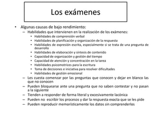 Los exámenes
• Algunas causas de bajo rendimiento:
– Habilidades que intervienen en la realización de los exámenes:
• Habilidades de comprensión verbal
• Habilidades de planificación y organización de la respuesta
• Habilidades de expresión escrita, especialmente si se trata de una pregunta de
desarrollo
• Habilidades de elaboración y síntesis de contenido
• Capacidad de organización y gestión del tiempo
• Capacidad de atención y concentración en la tarea
• Habilidades psicomotrices para la escritura
• Toma de decisiones e iniciativa para resolver dificultades
• Habilidades de gestión emocional
– Les cuesta comenzar por las preguntas que conocen y dejar en blanco las
que no conocen
– Pueden bloquearse ante una pregunta que no saben contestar y no pasan
a la siguiente
– Tienden a responder de forma literal y excesivamente lacónica
– Pueden no escribir los procesos y dar la respuesta exacta que se les pide
– Pueden reproducir memorísticamente los datos sin comprenderlos
 
