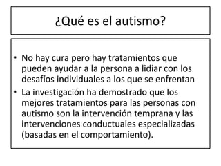 ¿Qué es el autismo?
• No hay cura pero hay tratamientos que
pueden ayudar a la persona a lidiar con los
desafíos individuales a los que se enfrentan
• La investigación ha demostrado que los
mejores tratamientos para las personas con
autismo son la intervención temprana y las
intervenciones conductuales especializadas
(basadas en el comportamiento).
 