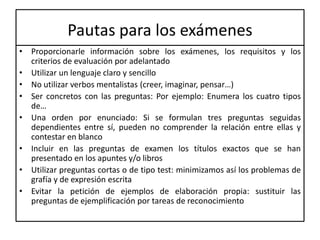 Pautas para los exámenes
• Proporcionarle información sobre los exámenes, los requisitos y los
criterios de evaluación por adelantado
• Utilizar un lenguaje claro y sencillo
• No utilizar verbos mentalistas (creer, imaginar, pensar…)
• Ser concretos con las preguntas: Por ejemplo: Enumera los cuatro tipos
de…
• Una orden por enunciado: Si se formulan tres preguntas seguidas
dependientes entre sí, pueden no comprender la relación entre ellas y
contestar en blanco
• Incluir en las preguntas de examen los títulos exactos que se han
presentado en los apuntes y/o libros
• Utilizar preguntas cortas o de tipo test: minimizamos así los problemas de
grafía y de expresión escrita
• Evitar la petición de ejemplos de elaboración propia: sustituir las
preguntas de ejemplificación por tareas de reconocimiento
 