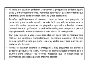 • Al inicio del examen podemos acercarnos a preguntarle si tiene alguna
duda y lo ha entendido todo. Podemos aprovechar para recordarles que
si tienen alguna duda levanten la mano y nos acercamos.
• Enseñar explícitamente al alumno como se hace una pregunta de
desarrollo y entrenarle en ello: lo más fácil para ello es estructurar el
contenido de las respuestas con pequeños apartados sobre las mismas,
como si fuera un guión que ha de ir rellenando, para que poco a poco él
vaya generando autónomamente la estructura de la respuesta.
• Dar más tiempo: a veces solo necesitan un poco más de tiempo para
realizar sus procesos tranquilamente. Necesitan organizar el tiempo
para responder a cada pregunta. Un reloj visible en el aula o avisos del
profesor del tiempo.
• Revisar el examen cuando lo entregan: Si hay preguntas en blanco le
podemos preguntar la razón. Y revisar el examen posteriormente con el
alumno para analizar los errores. Necesita que le enseñemos las
alternativas adecuadas para la próxima ocasión
 