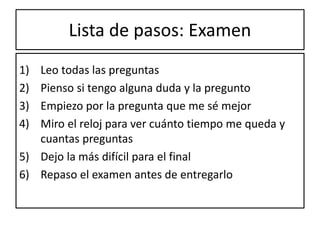 Lista de pasos: Examen
1) Leo todas las preguntas
2) Pienso si tengo alguna duda y la pregunto
3) Empiezo por la pregunta que me sé mejor
4) Miro el reloj para ver cuánto tiempo me queda y
cuantas preguntas
5) Dejo la más difícil para el final
6) Repaso el examen antes de entregarlo
 
