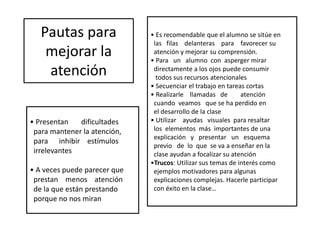 Pautas para
mejorar la
atención
• Es recomendable que el alumno se sitúe en
las filas delanteras para favorecer su
atención y mejorar su comprensión.
• Para un alumno con asperger mirar
directamente a los ojos puede consumir
todos sus recursos atencionales
• Secuenciar el trabajo en tareas cortas
• Realizarle llamadas de atención
cuando veamos que se ha perdido en
el desarrollo de la clase
• Utilizar ayudas visuales para resaltar
los elementos más importantes de una
explicación y presentar un esquema
previo de lo que se va a enseñar en la
clase ayudan a focalizar su atención
•Trucos: Utilizar sus temas de interés como
ejemplos motivadores para algunas
explicaciones complejas. Hacerle participar
con éxito en la clase…
• Presentan dificultades
para mantener la atención,
para inhibir estímulos
irrelevantes
• A veces puede parecer que
prestan menos atención
de la que están prestando
porque no nos miran
 