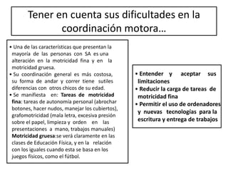 Tener en cuenta sus dificultades en la
coordinación motora…
•
• Una de las características que presentan la
mayoría de las personas con SA es una
alteración en la motricidad fina y en la
motricidad gruesa.
• Su coordinación general es más costosa,
su forma de andar y correr tiene sutiles
diferencias con otros chicos de su edad.
• Se manifiesta en: Tareas de motricidad
fina: tareas de autonomía personal (abrochar
botones, hacer nudos, manejar los cubiertos),
grafomotricidad (mala letra, excesiva presión
sobre el papel, limpieza y orden en las
presentaciones a mano, trabajos manuales)
Motricidad gruesa:se verá claramente en las
clases de Educación Física, y en la relación
con los iguales cuando esta se basa en los
juegos físicos, como el fútbol.
• Entender y aceptar sus
limitaciones
• Reducir la carga de tareas de
motricidad fina
• Permitir el uso de ordenadores
y nuevas tecnologías para la
escritura y entrega de trabajos
 