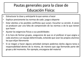 Pautas generales para la clase de
Educación Física:
• Estructurar la clase y anticiparle lo que vamos a hacer
• Explicar previamente las normas de cada juego o deporte
• Estar atentos a los posibles conflictos que surjan. Escuchar su versión. A veces
se producen por una falta de comprensión de las normas o de lo que tienen
que hacer
• Ajustar las exigencias físicas a sus posibilidades
• A la hora de formar grupos, asegurarse de que es el profesor el que asigna a
cada alumno a un equipo determinado, evitando que sean los propios alumnos
los que elijan libremente
• Si se niegan a hacer alguna actividad siempre podemos darles alguna tarea o
responsabilidad dentro de la misma, de manera que siga formando parte del
grupo y del momento. Por ejemplo, encargarse del material
 