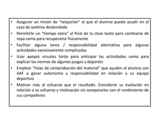 • Asegurar un rincón de “relajación” al que el alumno pueda acudir en el
caso de sentirse desbordado
• Permitirle un “tiempo extra” al final de la clase tanto para cambiarse de
ropa como para recuperarse físicamente
• Facilitar alguna tarea / responsabilidad alternativa para algunas
actividades excesivamente complicadas
• Usar apoyos visuales tanto para anticipar las actividades como para
explicar las normas de algunos juegos y deportes
• Emplear “listas de comprobación del material” que ayuden al alumno con
AAF a ganar autonomía y responsabilidad en relación a su equipo
deportivo
• Motivar más el esfuerzo que el resultado. Considerar su evolución en
relación a su esfuerzo y motivación sin compararles con el rendimiento de
sus compañeros
 