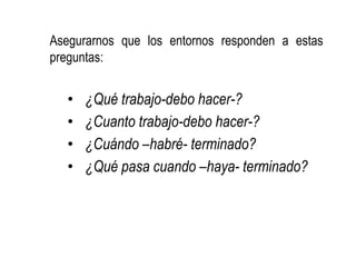 Asegurarnos que los entornos responden a estas
preguntas:
• ¿Qué trabajo-debo hacer-?
• ¿Cuanto trabajo-debo hacer-?
• ¿Cuándo –habré- terminado?
• ¿Qué pasa cuando –haya- terminado?
 