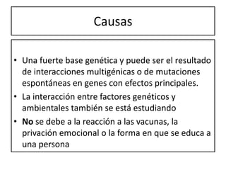 Causas
• Una fuerte base genética y puede ser el resultado
de interacciones multigénicas o de mutaciones
espontáneas en genes con efectos principales.
• La interacción entre factores genéticos y
ambientales también se está estudiando
• No se debe a la reacción a las vacunas, la
privación emocional o la forma en que se educa a
una persona
 