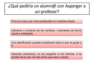 ¿Qué pediría un alumn@ con Asperger a
un profesor?
Procura crear una rutina predecible en nuestras clases
Llámame o avísame de los cambios / exámenes de forma
visual y anticipada
Con planificación puedes enseñarme todo lo que te gusta a
ti
Necesito coherencia, no me engañes ni me mientas, ni te
olvides de lo que me has dicho que eres o haces.
 