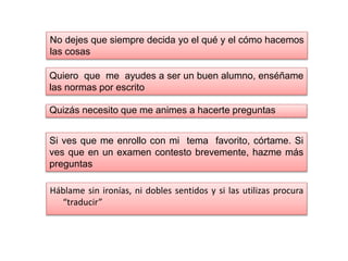 Háblame sin ironías, ni dobles sentidos y si las utilizas procura
“traducir”
No dejes que siempre decida yo el qué y el cómo hacemos
las cosas
Quiero que me ayudes a ser un buen alumno, enséñame
las normas por escrito
Quizás necesito que me animes a hacerte preguntas
Si ves que me enrollo con mi tema favorito, córtame. Si
ves que en un examen contesto brevemente, hazme más
preguntas
 