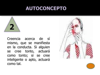Creencia acerca de sí mismo, que se manifiesta en la conducta. Si alguien se cree tonto, actuará como tonto; si se cree inteligente o apto, actuará como tal. AUTOCONCEPTO 2 