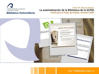 La automatización de la Biblioteca de la ULPGC Charla para el Taller de Empleo. 26 enero 2009 Víctor M. Macías Alemán http:// biblioteca .ulpgc.es 