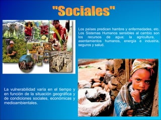 "Sociales" Los países predicen hambre y enfermedades, etc. Los Sistemas Humanos   sensibles al cambio son los recursos de agua; la agricultura,  asentamientos humanos, energía e industria, seguros y salud.  La vulnerabilidad varía en el tiempo y en función de la situación geográfica y de condiciones sociales, económicas y medioambientales.  