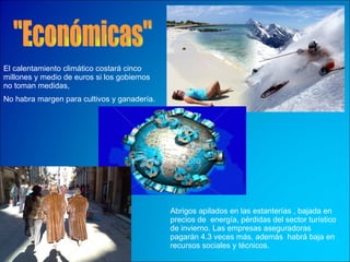 "Económicas" El calentamiento climático costará cinco millones y medio de euros si los gobiernos no toman medidas,  Abrigos apilados en las estanterías , bajada en precios de  energía, pérdidas del sector turístico de invierno . Las empresas aseguradoras pagarán 4.3 veces más , además  habrá baja en  recursos sociales y técnicos .  No habra margen para cultivos y ganadería.   