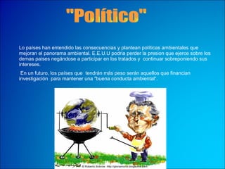 "Político" Lo países han entendido las consecuencias y plantean políticas ambientales que mejoran el panorama ambiental. E.E.U.U podria perder la presion que ejerce sobre los demas paises negándose a participar en los tratados y  continuar sobreponiendo sus intereses. En un futuro, los países que  tendrán más peso serán aquellos que financian  investigación  para mantener una "buena conducta ambiental“. 