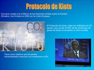 Protocolo de Kioto Convenio creado por el Marco de las Naciones Unidas sobre el Cambio Climático, fue firmado en 2002 por la Unión Europea. El Protocolo de Kyoto, debe ser ratificado por 55 países, que sumen el 55% de las emisiones de gases de efecto invernadero a nivel mundial.   Tiene como objetivo que los países industrializados reduzcan sus emisiones un 8%.  