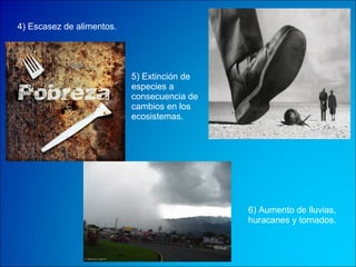 4) Escasez de alimentos. 5) Extinción de especies a consecuencia de cambios en los ecosistemas.  6) Aumento de lluvias, huracanes y tornados. 