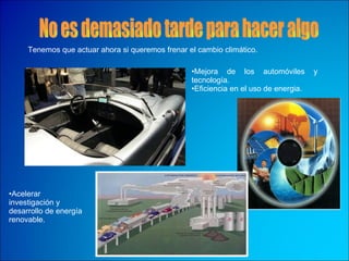 No es demasiado tarde para hacer algo Acelerar investigación y desarrollo de energía renovable.  Tenemos que actuar ahora si queremos frenar el cambio climático. Mejora de los automóviles y  tecnología.  Eficiencia en el uso de energia. 
