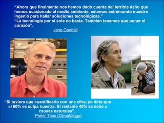 “ Ahora que finalmente nos hemos dado cuenta del terrible daño que hemos ocasionado al medio ambiente, estamos extremando nuestro ingenio para hallar soluciones tecnológicas.”  “ La tecnología por sí sola no basta. También tenemos que poner el corazón”.   Jane Goodall “ Si tuviera que cuantificarlo con una cifra, yo diría que el 60% es culpa nuestra. El restante 40% se debe a causas naturales”.   Pieter Tans (Climatólogo) 