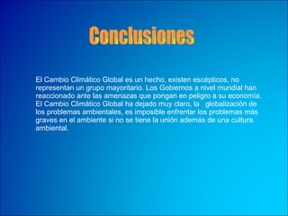 El Cambio Climático Global es un hecho, existen escépticos, no representan un grupo mayoritario. Los Gobiernos a nivel mundial han reaccionado ante las amenazas que pongan en peligro a su economía. El Cambio Climático Global ha dejado muy claro, la  globalización de los problemas ambientales, es imposible enfrentar los problemas más graves en el ambiente si no se tiene la unión además de una cultura ambiental. Conclusiones 