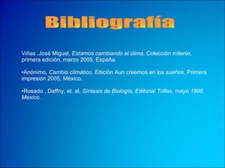 Bibliografía Viñas ,José Miguel,  Estamos cambiando el clima , Colección milenio, primera edición, marzo 2005, España. Anónimo,  Cambio climático, E dición Aun creemos en los sueños, Primera impresión 2005, México. Rosado , Daffny, et. al,  Síntesis de Biología, Editorial Trillas, mayo 1998, Mexico. 