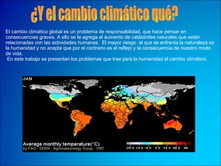 El cambio climático global es un problema de responsabilidad, que hace pensar en consecuencias graves. A ello se le agrega el aumento de catástrofes naturales que están relacionadas con las actividades humanas.  El mayor riesgo  al que se enfrenta la naturaleza es la humanidad y no acepta que por el contrario es el reflejo y la consecuencia de nuestro modo de vida. En este trabajo se presentan los problemas que trae para la humanidad el cambio climático. ¿Y el cambio climático qué? 