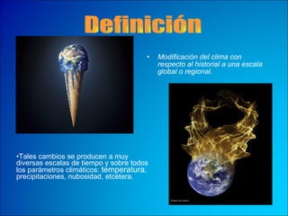 Modificación del clima con respecto al historial a una escala global o regional.   Definición Tales cambios se producen a muy diversas escalas de tiempo y sobre todos los parámetros climáticos:  temperatura , precipitaciones, nubosidad, etcétera.   
