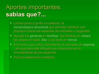 Aportes importantes.  sabias que?... Linneo pone a punto un sistema, la  nomenclatura binominal  que permite nombrar con precisión todas las especies de animales y vegetales . Agrupó los  géneros  en  familias , las familias en  clases , las clases en tipos ( filo ) y los tipos en  reinos .  El primero que utilizó claramente el concepto de  especie , sin que para ello influyera su convicción en la inmutabilidad de las especies. Inicia la taxonomía moderna. 