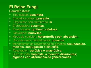 El Reino Fungi .   Características:   Tipo celular:  eucariota .  Envuelta nuclear:  presente .   Orgánulos con membrana:  si .   Cloroplastos:  ausentes .  Pared celular:  quitina o celulosa .   Movilidad:  i nmóviles.  Modo de nutrición:  heterotrófica por  absorción.   Asociaciones multicelulares:  presente.  Mecanismos de recombinación genética:  fecundación, meiosis, conjugación o sin ellas .   Respiración:  aeróbica o anaeróbica .  Ciclo de vida:  haploide, a menudo dicariontes; algunos con alternancia de generaciones . 