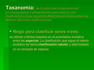 Taxanomia:  es la parte que proporciona los principios(reglas) y proceimientos para realizar una clasificacion ya que siguiendo diferentes principios podemos obtener diferentes clasificaciones . Regla para clasificar seres vivos: se utilizan criterios basados en el parentesco evolutivo entre las  especies . La clasificación que sigue el criterio evolutivo se llama  clasificación natural , y está basada en el concepto de especie .  