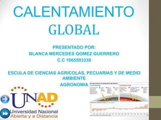 CALENTAMIENTO
GLOBAL
PRESENTADO POR:
BLANCA MERCEDES GOMEZ GUERRERO
C.C 1065593330
ESCULA DE CIENCIAS AGRICOLAS, PECUARIAS Y DE MEDIO
AMBIENTE
AGRONOMIA
 