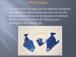 En casi todas las casas se encontraban dibujado en color azul (ellos creían que ese era el color de la suerte) encima de las puertas el símbolo de los peces y la mano de Fátima, para protegerse del mal de ojo.  