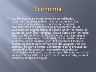 Los Bereberes se transformaron en refinados comerciantes, principalmente intermediarios. Sus caravanas compuestas por cientos de camellos transportaban las mercaderías provenientes de las civilizaciones negras sobre el océano Atlántico hasta las costas del Mar Mediterráneo, desde donde partían hacia Egipto y Medio Oriente. Sal, oro y piedras preciosas a cambio de especias y de esclavos. Como puente no solo comercial entre civilizaciones, los bereberes también fueron los únicos administradores del Magreb y de sus puertos. En cierta forma, dominaron todo el proceso de intermediación comercial, realmente su quehacer fundamental es la práctica de la agricultura sedentaria en las montañas y valle. Es cierta su influencia antigua en el comercio de toda la región.  