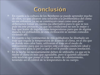 En cuanto a la cultura de los Bereberes se puede aprender mucho de ellos, ya que idearon una solución a la problemática del clima en ese entonces, ya no se construyen casas como esas pero deberiamos tomar en cuenta esa alternativa para lo que se nos pide en este proyecto, ya que las condiciones no son lo mejor y hay que tratar de regular estas temperaturas para que de alguna manera los pobladores de esta civilización se sientan comodos viviendo ahí. En cuanto a las vestimentas de mis pobladores he diseñado un traje que regula la temperatura de acuerdo al clima, en el día que es donde mas calor hace, utilizaran el traje en el modo de enfriamiento para que su cuerpo este a en una condición ideal y un covertor para la piel ya que el sol le puede causar insolación. En la noche no necesariamente deben de utilizarlo, ya que en la noche el clima es más que agradable, pero si quieren utilizarlo solo tendran que poner el traje en modo de calentamiento, teniendo asi el control de la temperatura de su cuerpo. 