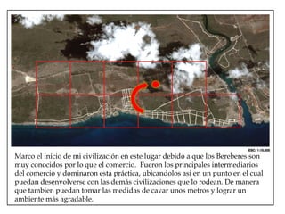 Marco el inicio de mi civilización en este lugar debido a que los Bereberes son muy conocidos por lo que el comercio.  Fueron los principales intermediarios del comercio y dominaron esta práctica, ubicandolos asi en un punto en el cual puedan desenvolverse con las demás civilizaciones que lo rodean. De manera que tambien puedan tomar las medidas de cavar unos metros y lograr un ambiente más agradable. 