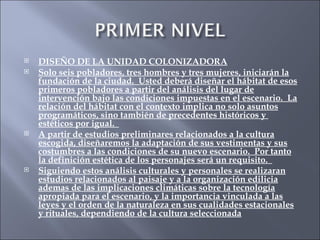 DISEÑO DE LA UNIDAD COLONIZADORA Solo seis pobladores, tres hombres y tres mujeres, iniciarán la fundación de la ciudad.  Usted deberá diseñar el hábitat de esos primeros pobladores a partir del análisis del lugar de intervención bajo las condiciones impuestas en el escenario.  La relación del hábitat con el contexto implica no solo asuntos programáticos, sino también de precedentes históricos y  estéticos por igual.  A partir de estudios preliminares relacionados a la cultura escogida, diseñaremos la adaptación de sus vestimentas y sus costumbres a las condiciones de su nuevo escenario.  Por tanto la definición estética de los personajes será un requisito.  Siguiendo estos análisis culturales y personales se realizaran estudios relacionados al paisaje y a la organización edilicia ademas de las implicaciones climáticas sobre la tecnología apropiada para el escenario, y la importancia vinculada a las leyes y el orden de la naturaleza en sus cualidades estacionales y rituales, dependiendo de la cultura seleccionada 