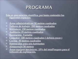 Esta es una estación científica, por tanto contendrá los siguientes espacios: Áreas administrativas: 50 metros cuadrados Talleres de trabajo:  250 metros cuadrados Biblioteca:  150 metros cuadrados Auditorio: 25 metros cuadrados Recreación:  Variable Comedor:  100 metros cuadrados ( deberá crecer ) Cocina:  50 metros cuadrados Habitáculos para seis habitantes Almacenaje: 50 metros Áreas equipos mecánicos:  15% del totalParqueo para el vehiculo de exploración. 