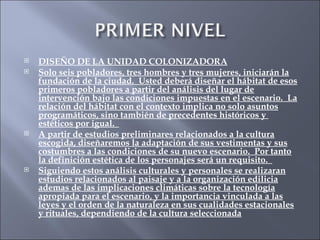 DISEÑO DE LA UNIDAD COLONIZADORA Solo seis pobladores, tres hombres y tres mujeres, iniciarán la fundación de la ciudad.  Usted deberá diseñar el hábitat de esos primeros pobladores a partir del análisis del lugar de intervención bajo las condiciones impuestas en el escenario.  La relación del hábitat con el contexto implica no solo asuntos programáticos, sino también de precedentes históricos y  estéticos por igual.  A partir de estudios preliminares relacionados a la cultura escogida, diseñaremos la adaptación de sus vestimentas y sus costumbres a las condiciones de su nuevo escenario.  Por tanto la definición estética de los personajes será un requisito.  Siguiendo estos análisis culturales y personales se realizaran estudios relacionados al paisaje y a la organización edilicia ademas de las implicaciones climáticas sobre la tecnología apropiada para el escenario, y la importancia vinculada a las leyes y el orden de la naturaleza en sus cualidades estacionales y rituales, dependiendo de la cultura seleccionada 